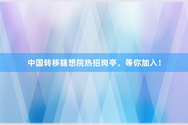 中国转移瞎想院热招岗亭，等你加入！